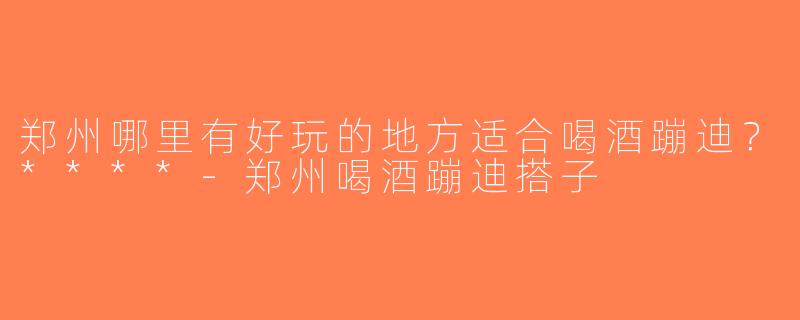 郑州哪里有好玩的地方适合喝酒蹦迪？****-郑州喝酒蹦迪搭子