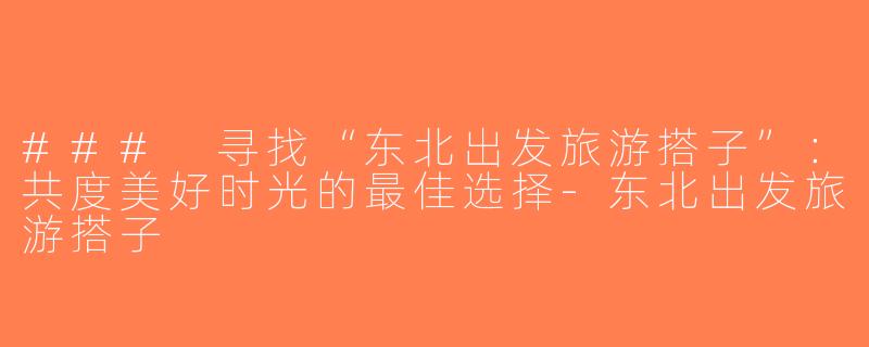 ### 寻找“东北出发旅游搭子”：共度美好时光的最佳选择-东北出发旅游搭子