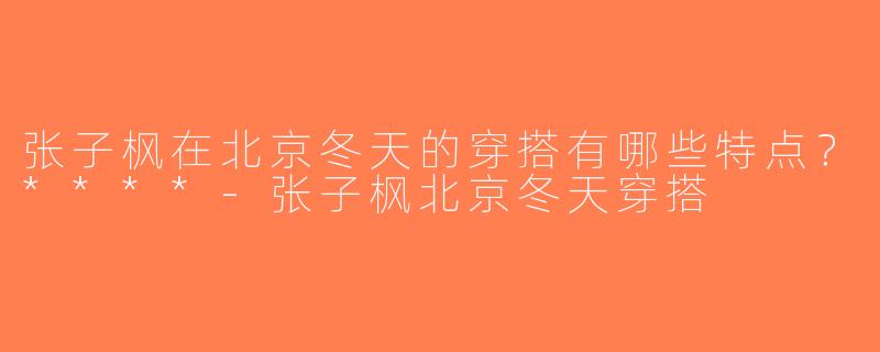 张子枫在北京冬天的穿搭有哪些特点？****-张子枫北京冬天穿搭