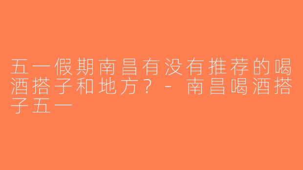 五一假期南昌有没有推荐的喝酒搭子和地方？-南昌喝酒搭子五一