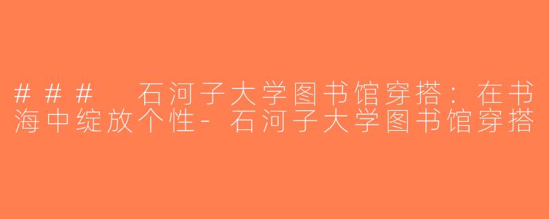 ### 石河子大学图书馆穿搭：在书海中绽放个性-石河子大学图书馆穿搭