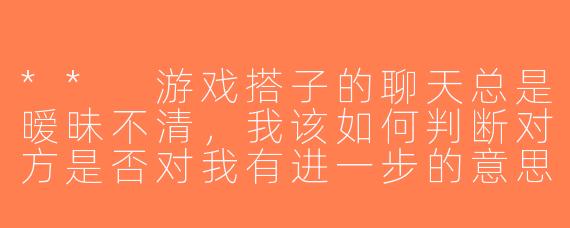 ** 游戏搭子的聊天总是暧昧不清，我该如何判断对方是否对我有进一步的意思呢？**