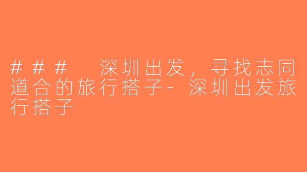 ### 深圳出发，寻找志同道合的旅行搭子-深圳出发旅行搭子
