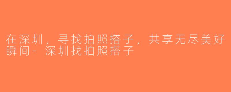 在深圳，寻找拍照搭子，共享无尽美好瞬间-深圳找拍照搭子