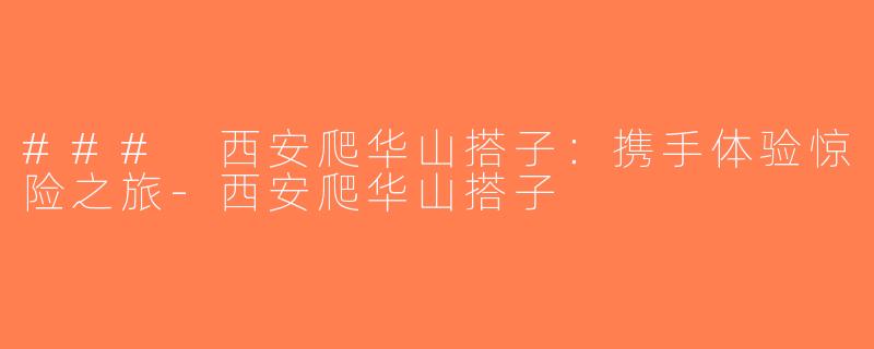 ### 西安爬华山搭子：携手体验惊险之旅-西安爬华山搭子