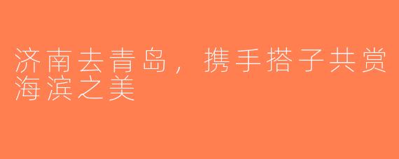 济南去青岛，携手搭子共赏海滨之美