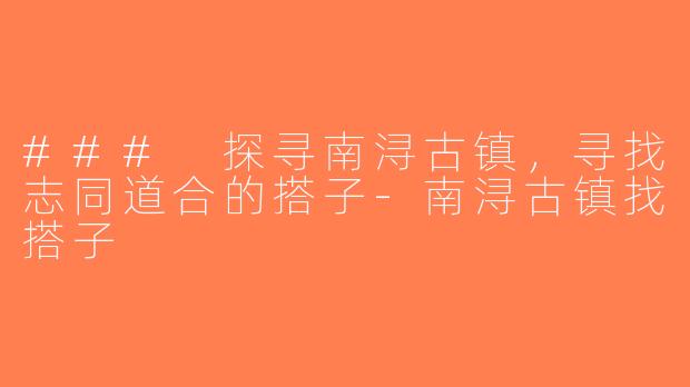 ### 探寻南浔古镇，寻找志同道合的搭子-南浔古镇找搭子