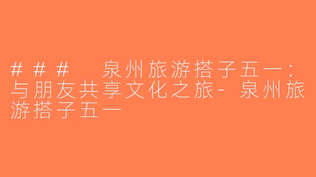 ### 泉州旅游搭子五一：与朋友共享文化之旅-泉州旅游搭子五一