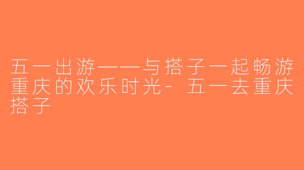 五一出游——与搭子一起畅游重庆的欢乐时光-五一去重庆搭子