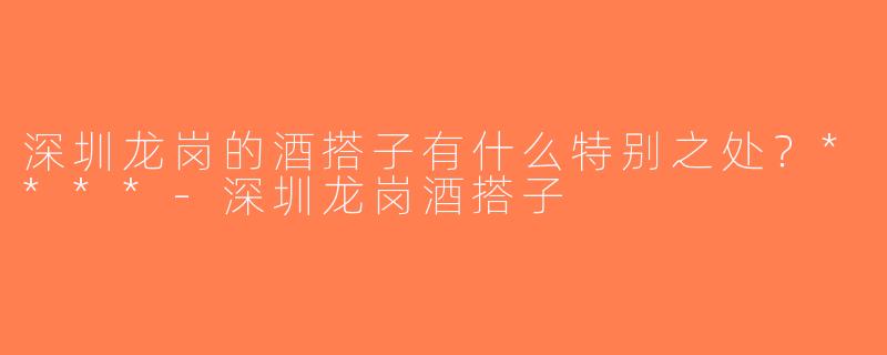 深圳龙岗的酒搭子有什么特别之处？****-深圳龙岗酒搭子