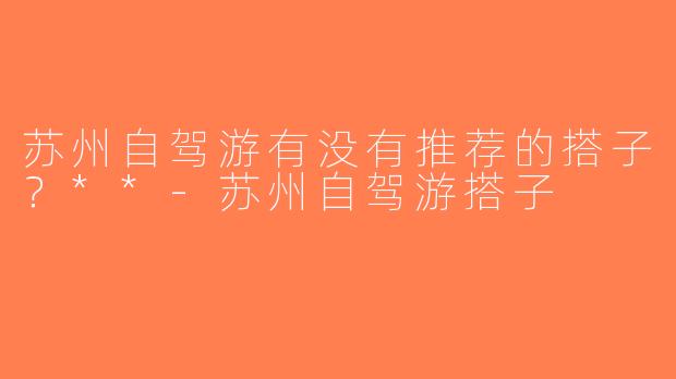 苏州自驾游有没有推荐的搭子？**-苏州自驾游搭子