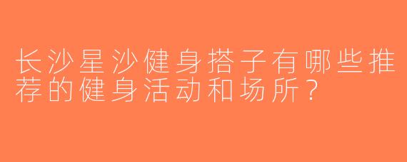 长沙星沙健身搭子有哪些推荐的健身活动和场所？