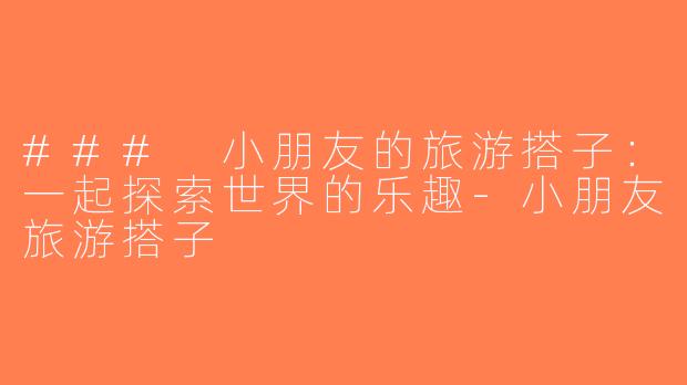 ### 小朋友的旅游搭子：一起探索世界的乐趣-小朋友旅游搭子