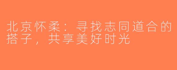 北京怀柔：寻找志同道合的搭子，共享美好时光