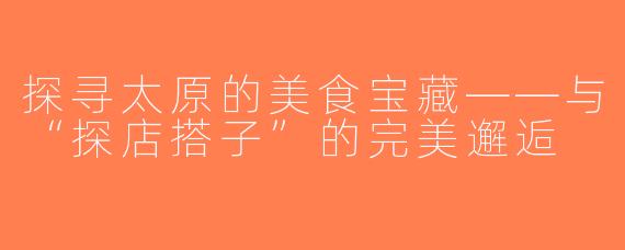 探寻太原的美食宝藏——与“探店搭子”的完美邂逅
