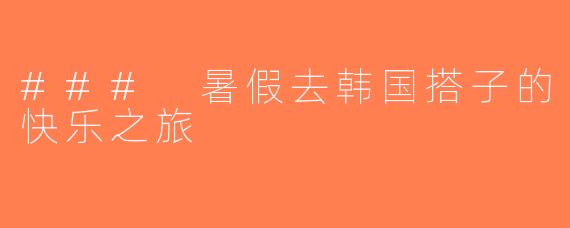 ### 暑假去韩国搭子的快乐之旅