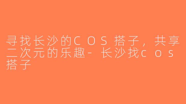 寻找长沙的COS搭子，共享二次元的乐趣-长沙找cos搭子