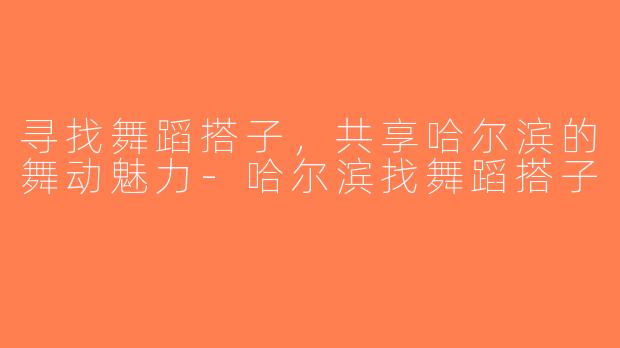 寻找舞蹈搭子，共享哈尔滨的舞动魅力-哈尔滨找舞蹈搭子
