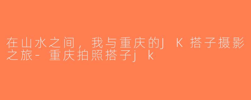 在山水之间，我与重庆的JK搭子摄影之旅-重庆拍照搭子jk