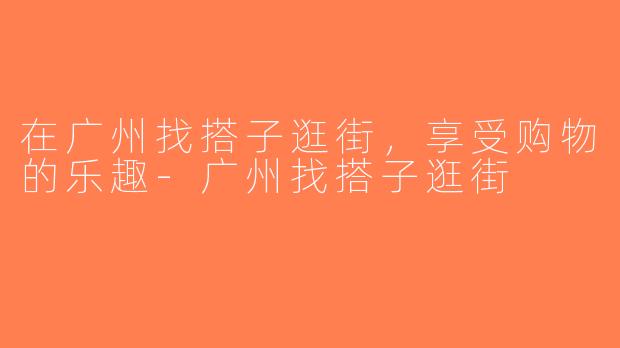 在广州找搭子逛街，享受购物的乐趣-广州找搭子逛街