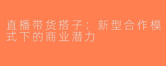 直播带货搭子：新型合作模式下的商业潜力