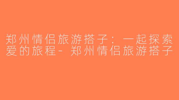郑州情侣旅游搭子：一起探索爱的旅程-郑州情侣旅游搭子