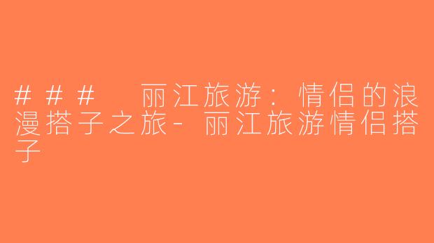 ### 丽江旅游：情侣的浪漫搭子之旅-丽江旅游情侣搭子