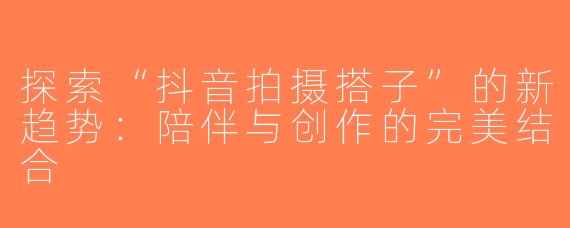 探索“抖音拍摄搭子”的新趋势：陪伴与创作的完美结合