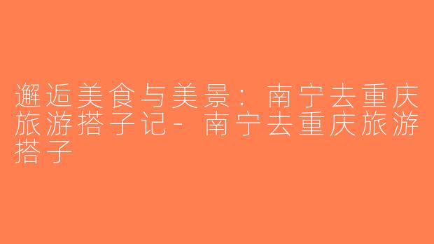 邂逅美食与美景：南宁去重庆旅游搭子记-南宁去重庆旅游搭子