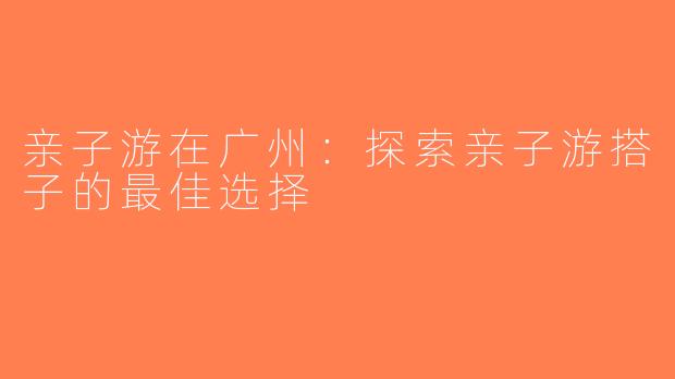 亲子游在广州：探索亲子游搭子的最佳选择