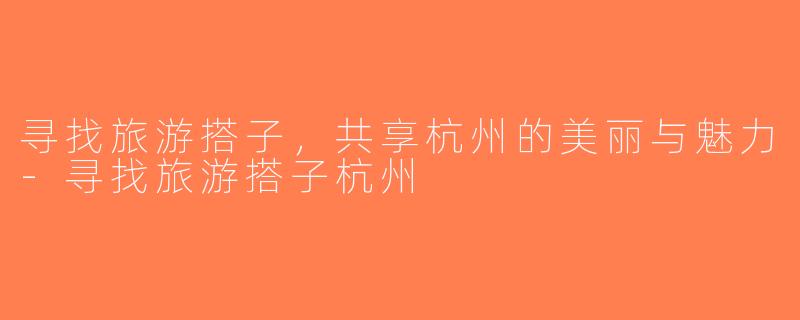 寻找旅游搭子，共享杭州的美丽与魅力-寻找旅游搭子杭州