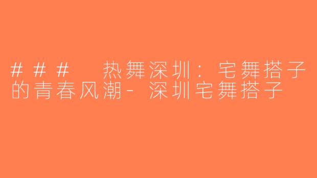 ### 热舞深圳：宅舞搭子的青春风潮-深圳宅舞搭子