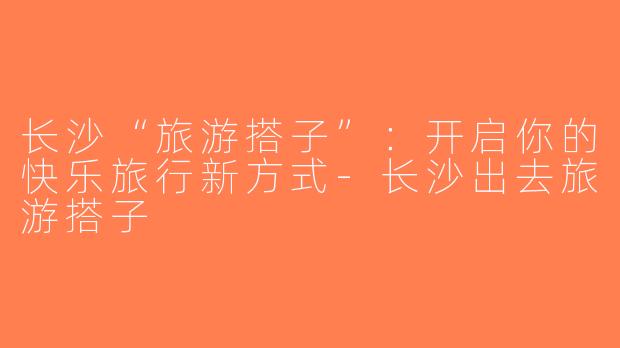 长沙“旅游搭子”：开启你的快乐旅行新方式-长沙出去旅游搭子