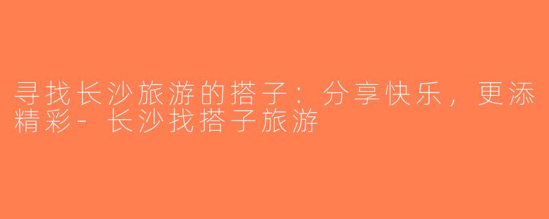 寻找长沙旅游的搭子：分享快乐，更添精彩-长沙找搭子旅游