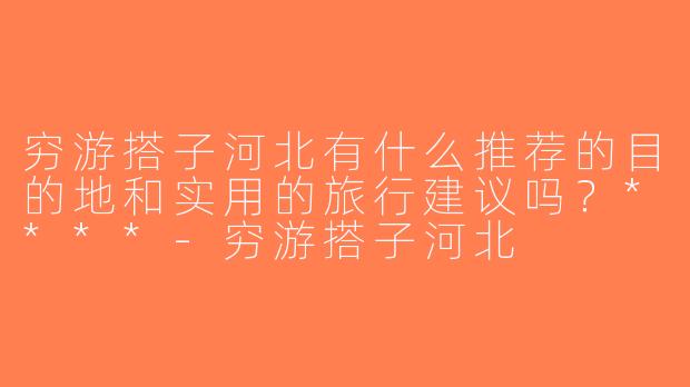 穷游搭子河北有什么推荐的目的地和实用的旅行建议吗？****-穷游搭子河北