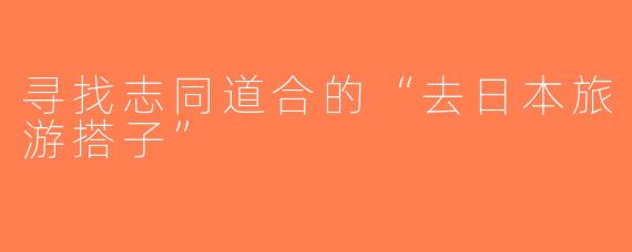 寻找志同道合的“去日本旅游搭子”