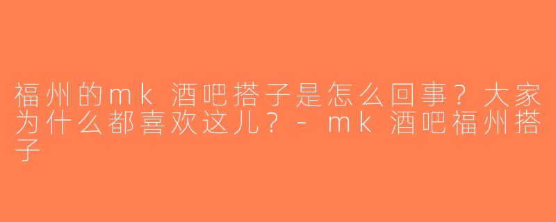 福州的mk酒吧搭子是怎么回事？大家为什么都喜欢这儿？-mk酒吧福州搭子