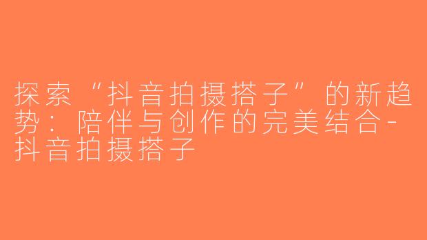 探索“抖音拍摄搭子”的新趋势：陪伴与创作的完美结合-抖音拍摄搭子