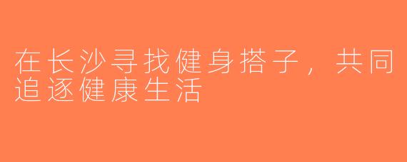 在长沙寻找健身搭子，共同追逐健康生活