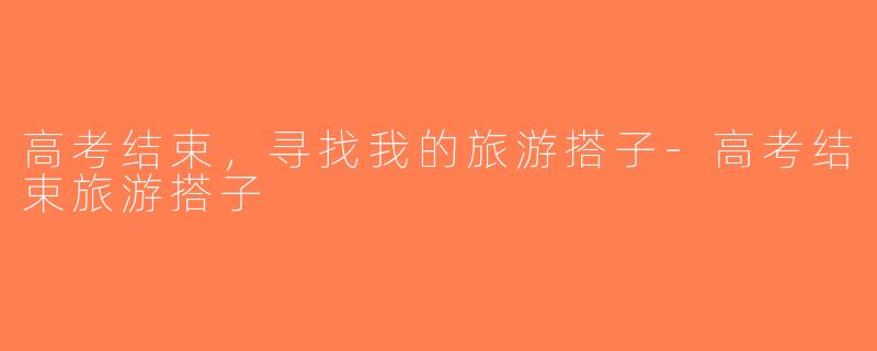 高考结束，寻找我的旅游搭子-高考结束旅游搭子