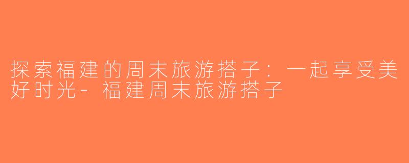 探索福建的周末旅游搭子：一起享受美好时光-福建周末旅游搭子