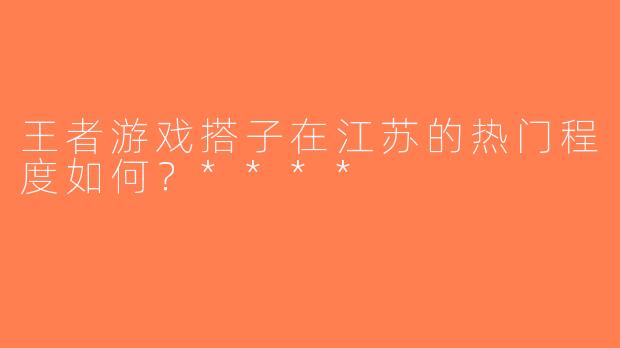 王者游戏搭子在江苏的热门程度如何？****