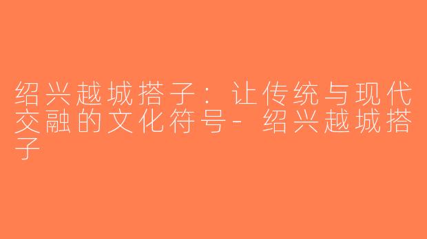 绍兴越城搭子：让传统与现代交融的文化符号-绍兴越城搭子