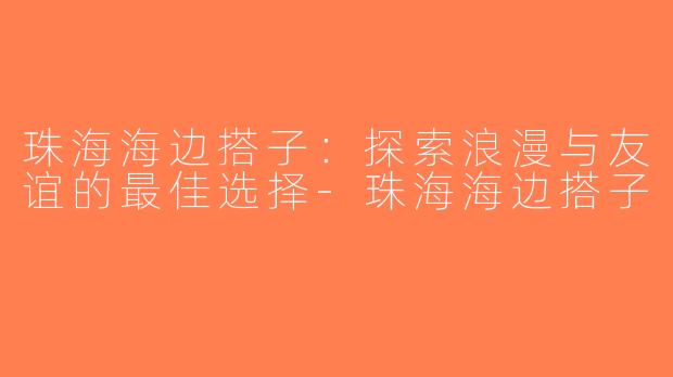 珠海海边搭子：探索浪漫与友谊的最佳选择-珠海海边搭子