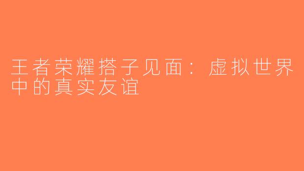 王者荣耀搭子见面：虚拟世界中的真实友谊