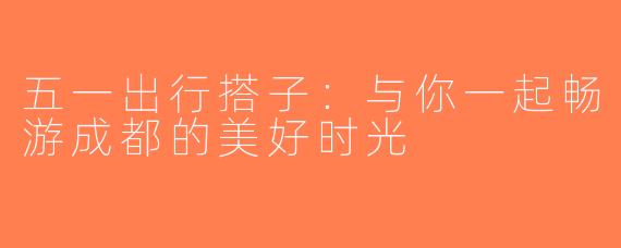 五一出行搭子：与你一起畅游成都的美好时光
