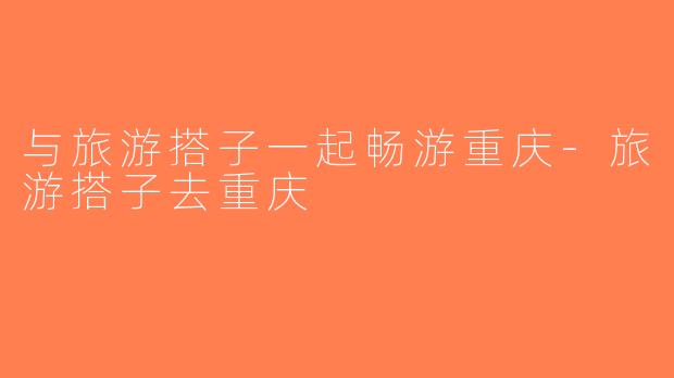 与旅游搭子一起畅游重庆-旅游搭子去重庆