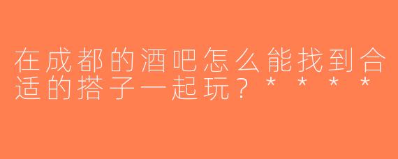 在成都的酒吧怎么能找到合适的搭子一起玩？****