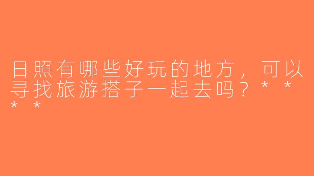 日照有哪些好玩的地方，可以寻找旅游搭子一起去吗？****