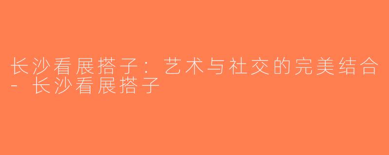 长沙看展搭子：艺术与社交的完美结合-长沙看展搭子